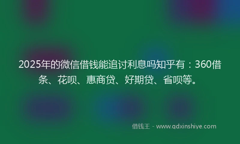 2025年的微信借钱能追讨利息吗知乎有：360借条、花呗、惠商贷、好期贷、省呗等。