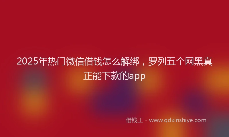 2025年热门微信借钱怎么解绑，罗列五个网黑真正能下款的app