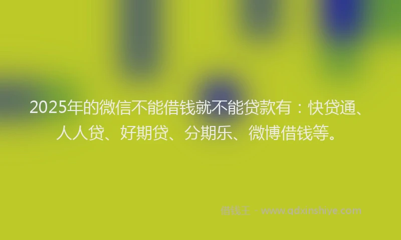 2025年的微信不能借钱就不能贷款有：快贷通、人人贷、好期贷、分期乐、微博借钱等。