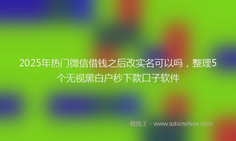 2025年热门微信借钱之后改实名可以吗，整理5个无视黑白户秒下款口子软件