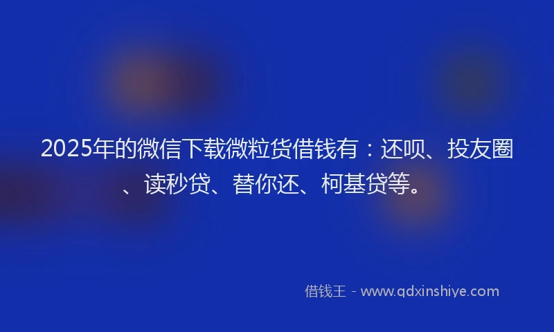 2025年的微信下载微粒货借钱有：还呗、投友圈、读秒贷、替你还、柯基贷等。