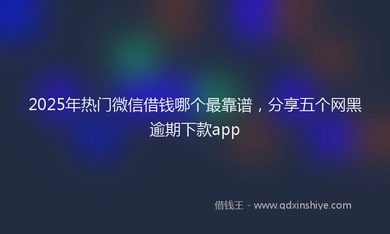 2025年热门微信借钱哪个最靠谱，分享五个网黑逾期下款app