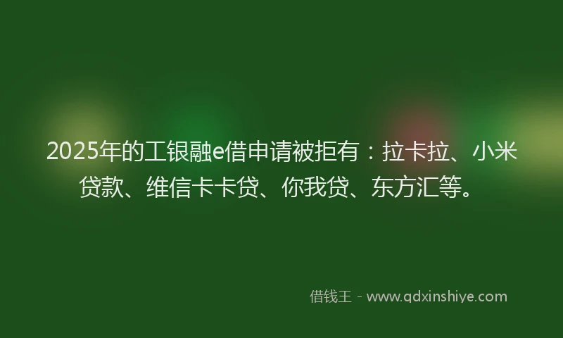 2025年的工银融e借申请被拒有：拉卡拉、小米贷款、维信卡卡贷、你我贷、东方汇等。