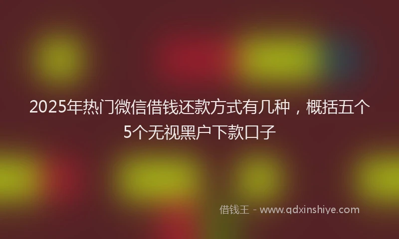 2025年热门微信借钱还款方式有几种，概括五个5个无视黑户下款口子