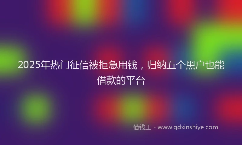 2025年热门征信被拒急用钱，归纳五个黑户也能借款的平台
