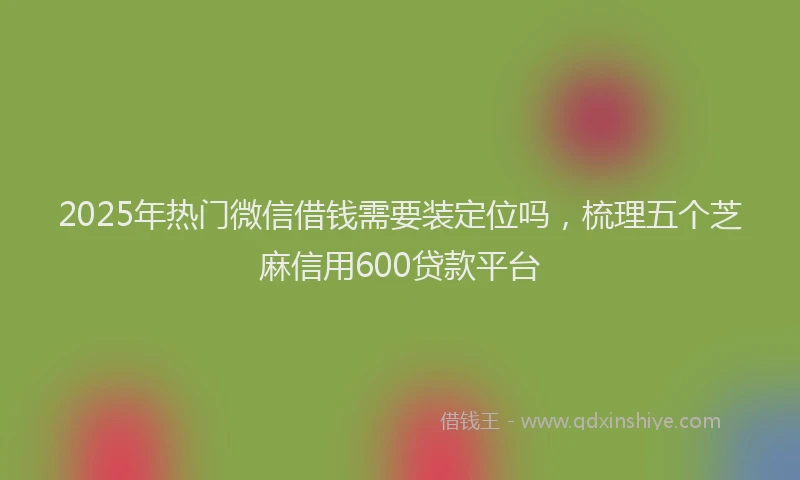 2025年热门微信借钱需要装定位吗，梳理五个芝麻信用600贷款平台