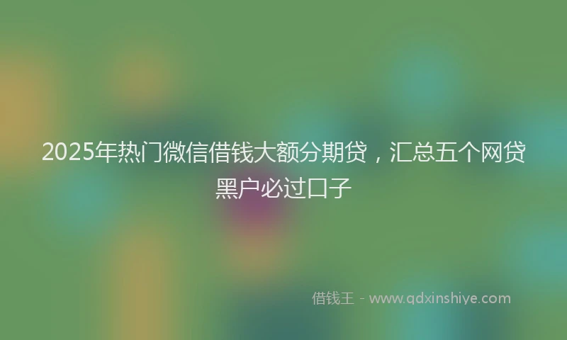 2025年热门微信借钱大额分期贷，汇总五个网贷黑户必过口子