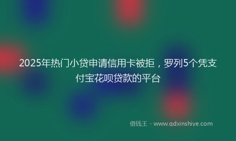 2025年热门小贷申请信用卡被拒，罗列5个凭支付宝花呗贷款的平台