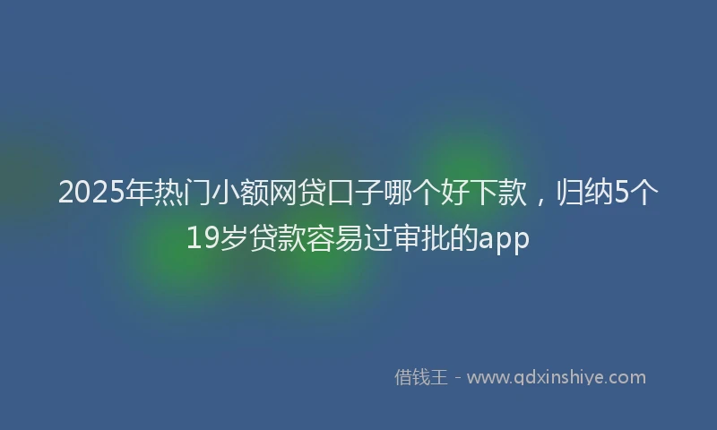 2025年热门小额网贷口子哪个好下款，归纳5个19岁贷款容易过审批的app