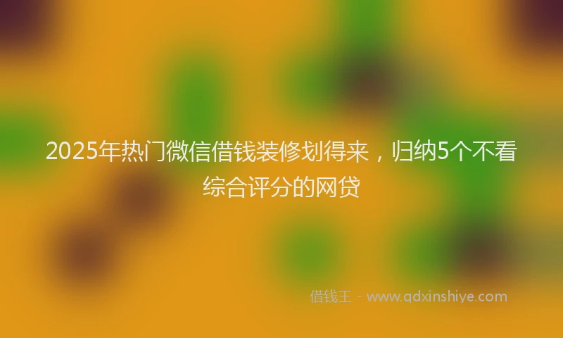 2025年热门微信借钱装修划得来，归纳5个不看综合评分的网贷