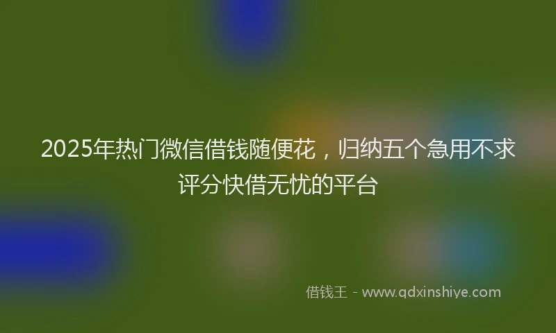 2025年热门微信借钱随便花，归纳五个急用不求评分快借无忧的平台