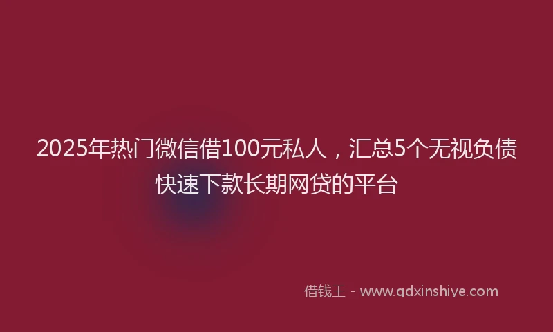 2025年热门微信借100元私人，汇总5个无视负债快速下款长期网贷的平台