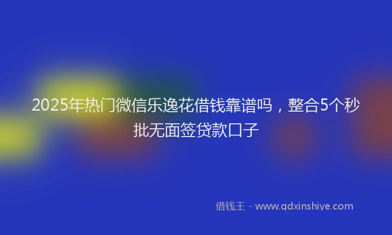 2025年热门微信乐逸花借钱靠谱吗，整合5个秒批无面签贷款口子