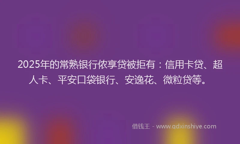 2025年的常熟银行侬享贷被拒有：信用卡贷、超人卡、平安口袋银行、安逸花、微粒贷等。