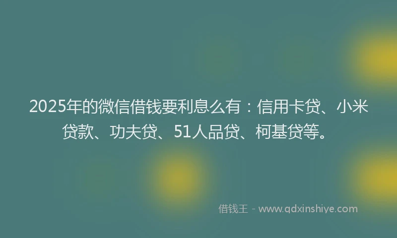 2025年的微信借钱要利息么有：信用卡贷、小米贷款、功夫贷、51人品贷、柯基贷等。