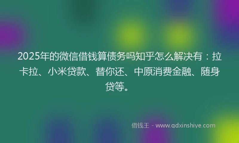 2025年的微信借钱算债务吗知乎怎么解决有：拉卡拉、小米贷款、替你还、中原消费金融、随身贷等。