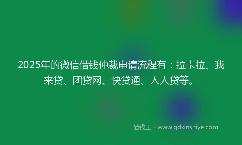 2025年的微信借钱仲裁申请流程有：拉卡拉、我来贷、团贷网、快贷通、人人贷等。