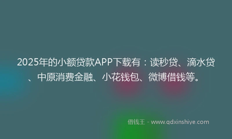 2025年的小额贷款APP下载有：读秒贷、滴水贷、中原消费金融、小花钱包、微博借钱等。