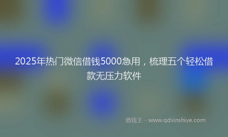 2025年热门微信借钱5000急用，梳理五个轻松借款无压力软件