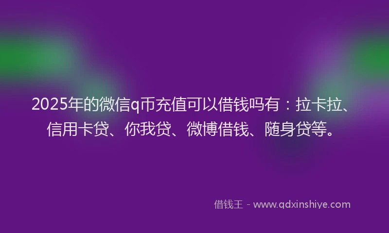 2025年的微信q币充值可以借钱吗有：拉卡拉、信用卡贷、你我贷、微博借钱、随身贷等。