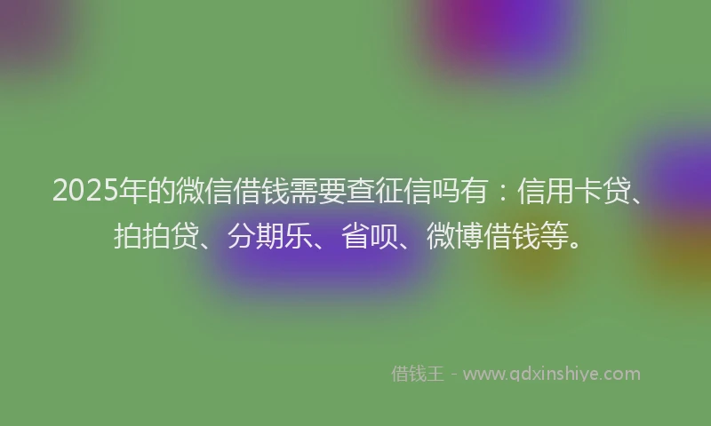 2025年的微信借钱需要查征信吗有：信用卡贷、拍拍贷、分期乐、省呗、微博借钱等。