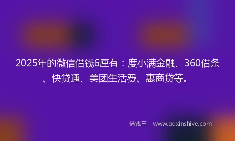 2025年的微信借钱6厘有：度小满金融、360借条、快贷通、美团生活费、惠商贷等。