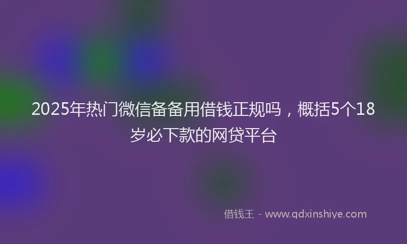 2025年热门微信备备用借钱正规吗，概括5个18岁必下款的网贷平台