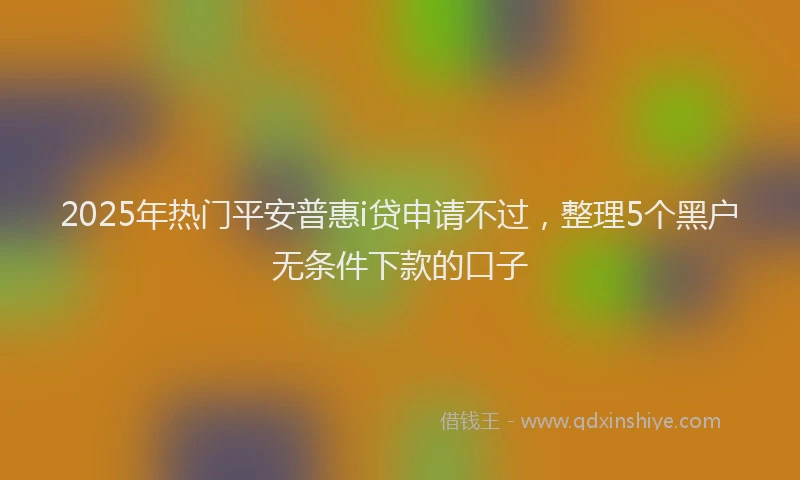 2025年热门平安普惠i贷申请不过，整理5个黑户无条件下款的口子
