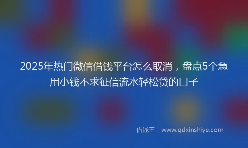 2025年热门微信借钱平台怎么取消，盘点5个急用小钱不求征信流水轻松贷的口子