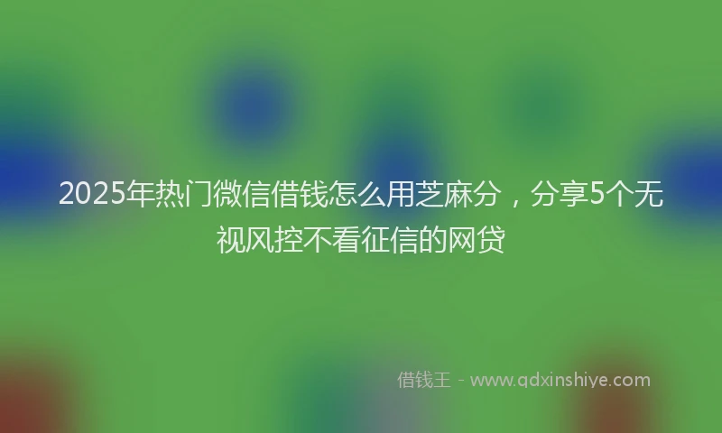 2025年热门微信借钱怎么用芝麻分，分享5个无视风控不看征信的网贷