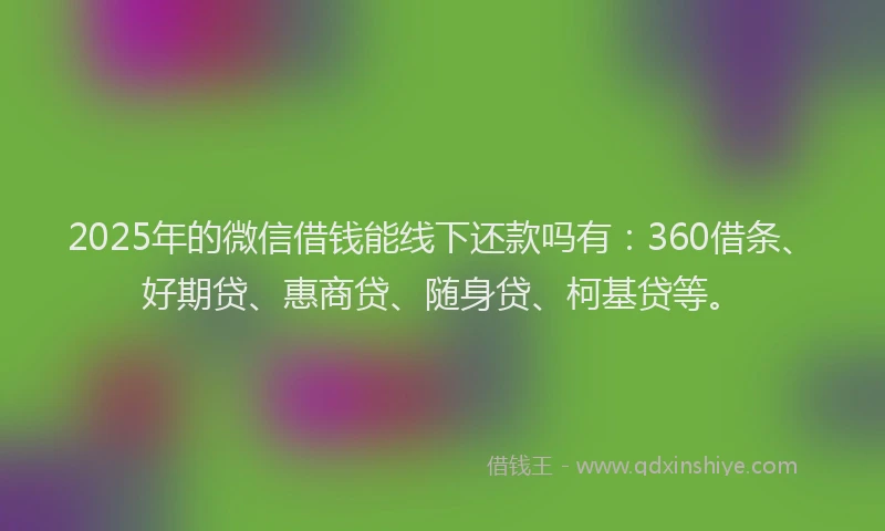 2025年的微信借钱能线下还款吗有：360借条、好期贷、惠商贷、随身贷、柯基贷等。