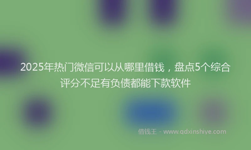 2025年热门微信可以从哪里借钱，盘点5个综合评分不足有负债都能下款软件