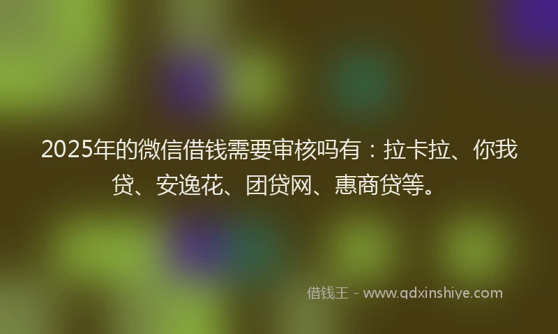 2025年的微信借钱需要审核吗有：拉卡拉、你我贷、安逸花、团贷网、惠商贷等。