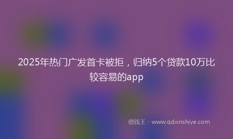 2025年热门广发首卡被拒，归纳5个贷款10万比较容易的app
