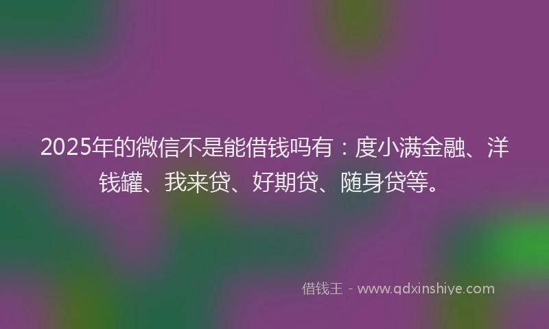 2025年的微信不是能借钱吗有：度小满金融、洋钱罐、我来贷、好期贷、随身贷等。