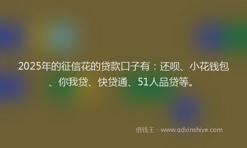 2025年的征信花的贷款口子有：还呗、小花钱包、你我贷、快贷通、51人品贷等。
