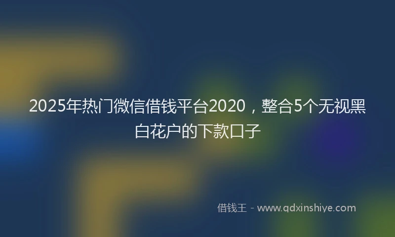 2025年热门微信借钱平台2020，整合5个无视黑白花户的下款口子