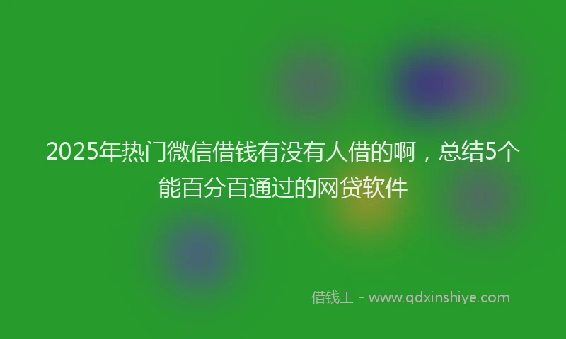 2025年热门微信借钱有没有人借的啊，总结5个能百分百通过的网贷软件
