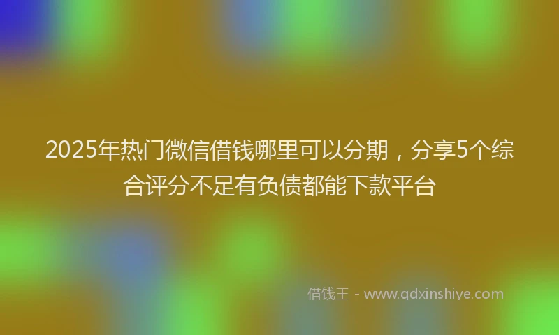 2025年热门微信借钱哪里可以分期，分享5个综合评分不足有负债都能下款平台