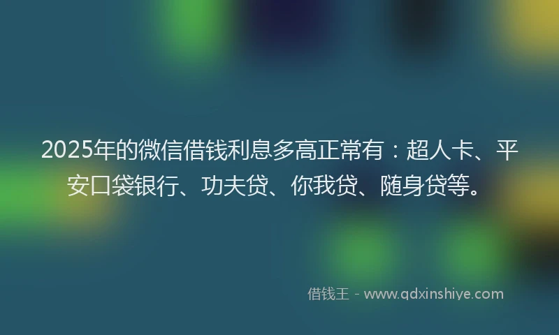 2025年的微信借钱利息多高正常有：超人卡、平安口袋银行、功夫贷、你我贷、随身贷等。