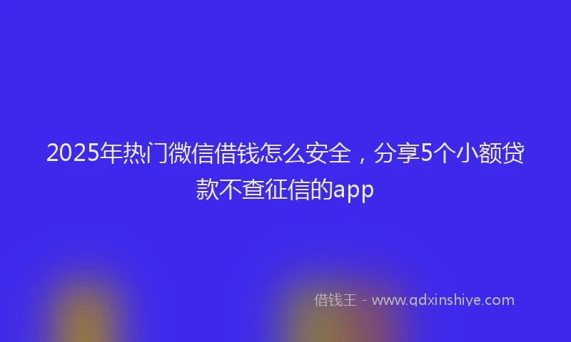 2025年热门微信借钱怎么安全，分享5个小额贷款不查征信的app