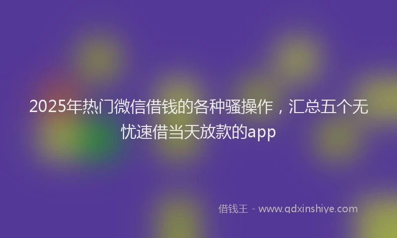 2025年热门微信借钱的各种骚操作，汇总五个无忧速借当天放款的app