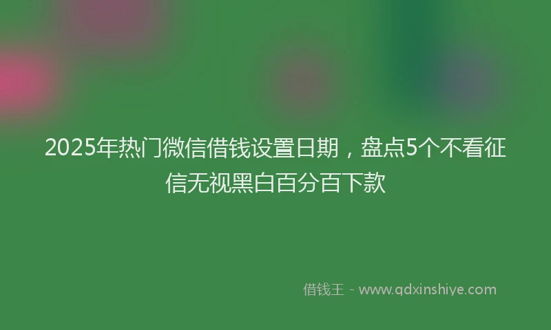 2025年热门微信借钱设置日期，盘点5个不看征信无视黑白百分百下款