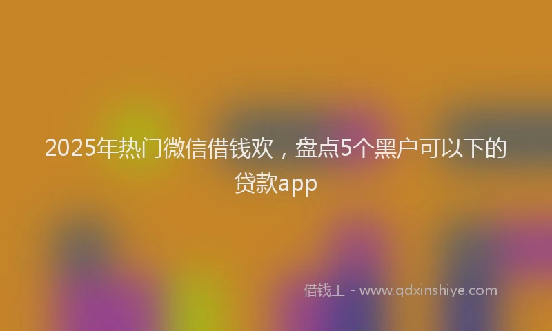2025年热门微信借钱欢，盘点5个黑户可以下的贷款app