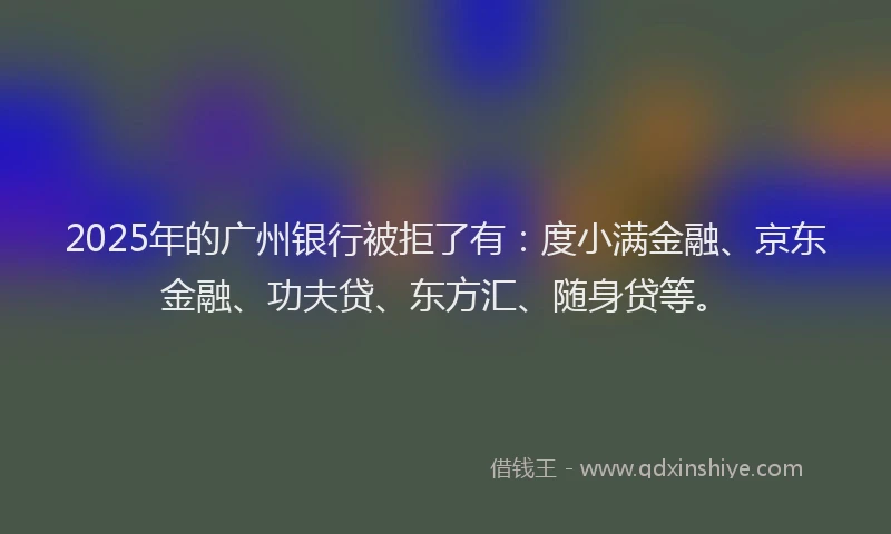 2025年的广州银行被拒了有：度小满金融、京东金融、功夫贷、东方汇、随身贷等。