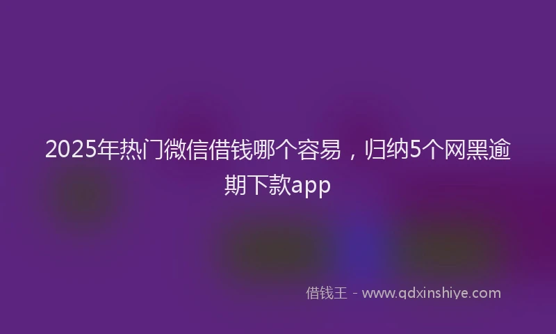 2025年热门微信借钱哪个容易，归纳5个网黑逾期下款app