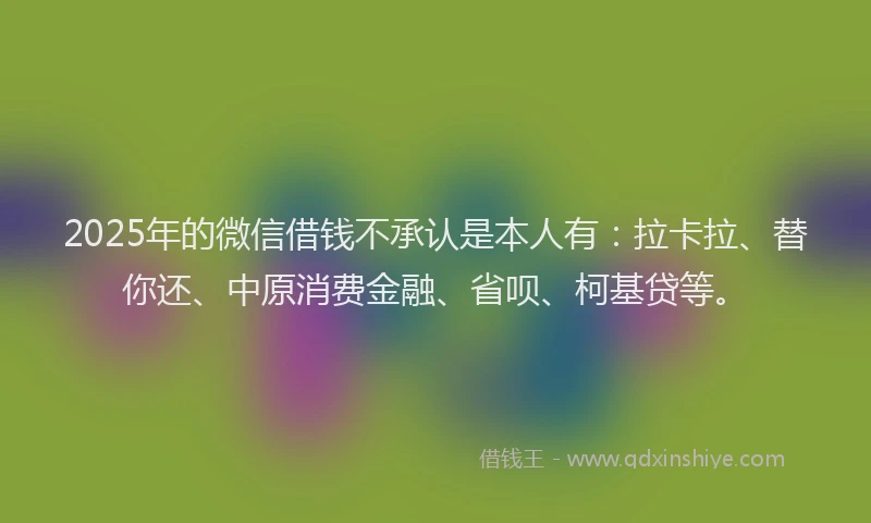 2025年的微信借钱不承认是本人有：拉卡拉、替你还、中原消费金融、省呗、柯基贷等。