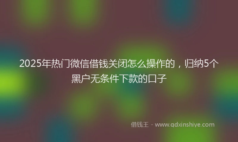 2025年热门微信借钱关闭怎么操作的，归纳5个黑户无条件下款的口子
