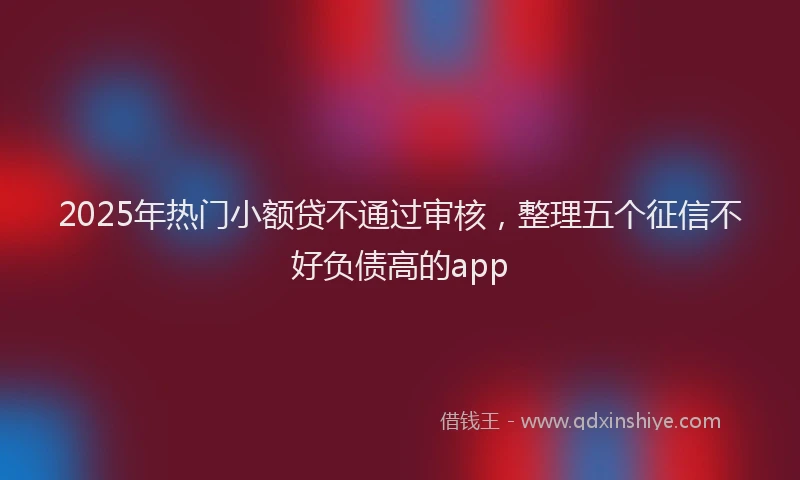 2025年热门小额贷不通过审核，整理五个征信不好负债高的app