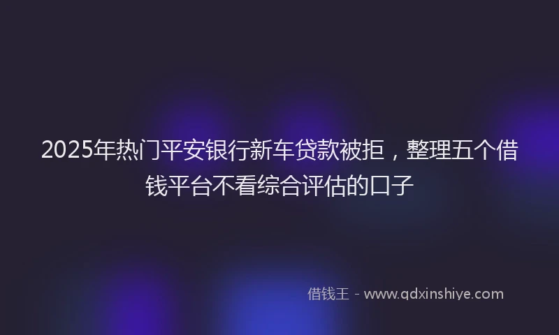 2025年热门平安银行新车贷款被拒，整理五个借钱平台不看综合评估的口子